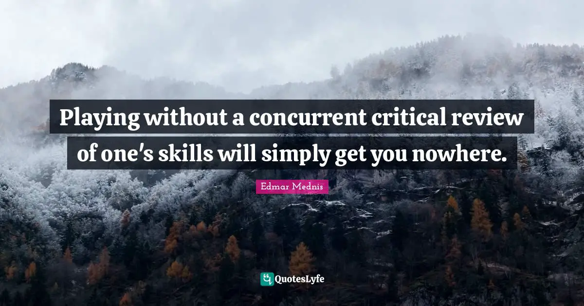 Playing without a concurrent critical review of one's skills will simply get you nowhere.