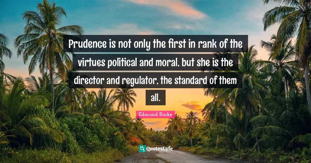 Edmund Burke Quotes: "Prudence is not only the first in rank of the virtues political and moral, but she is the director and regulator, the standard of them all."
