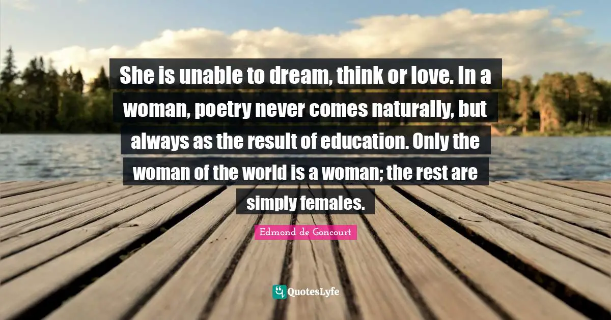 She is unable to dream, think or love. In a woman, poetry never comes naturally, but always as the result of education. Only the woman of the world is a woman; the rest are simply females.