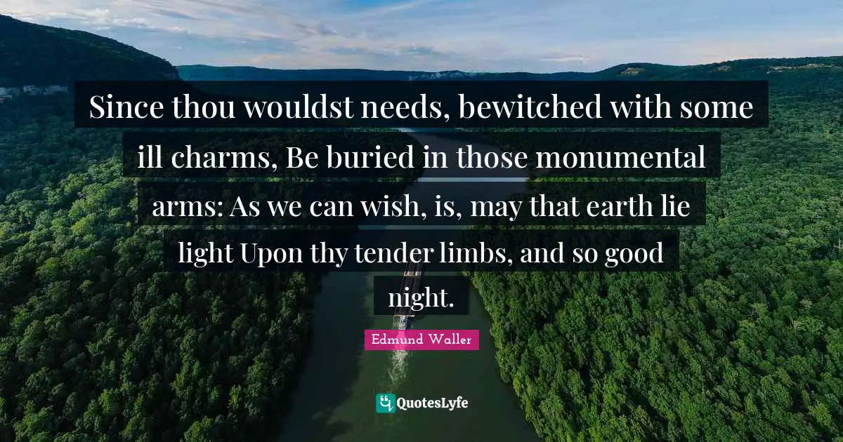 Edmund Waller Quotes: "Since thou wouldst needs, bewitched with some ill charms, Be buried in those monumental arms: As we can wish, is, may that earth lie light Upon thy tender limbs, and so good night."