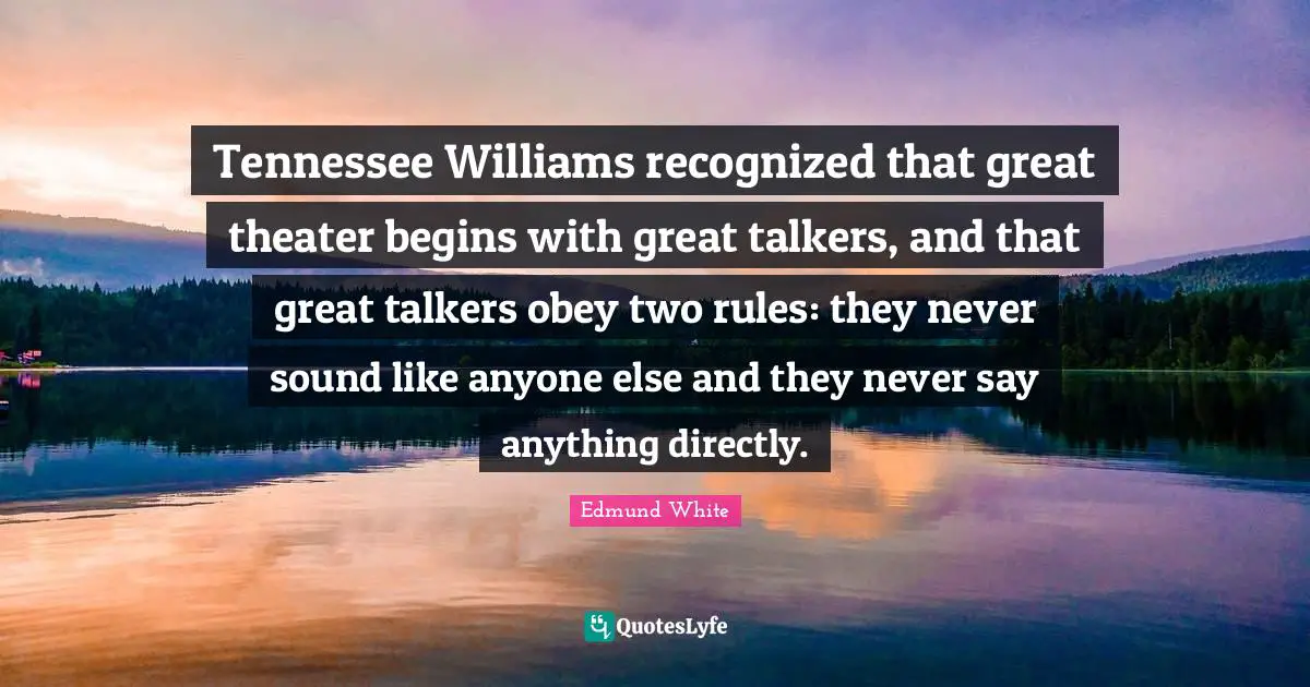 Edmund White Quotes: "Tennessee Williams recognized that great theater begins with great talkers, and that great talkers obey two rules: they never sound like anyone else and they never say anything directly."