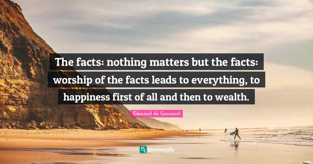 The facts: nothing matters but the facts: worship of the facts leads to everything, to happiness first of all and then to wealth.