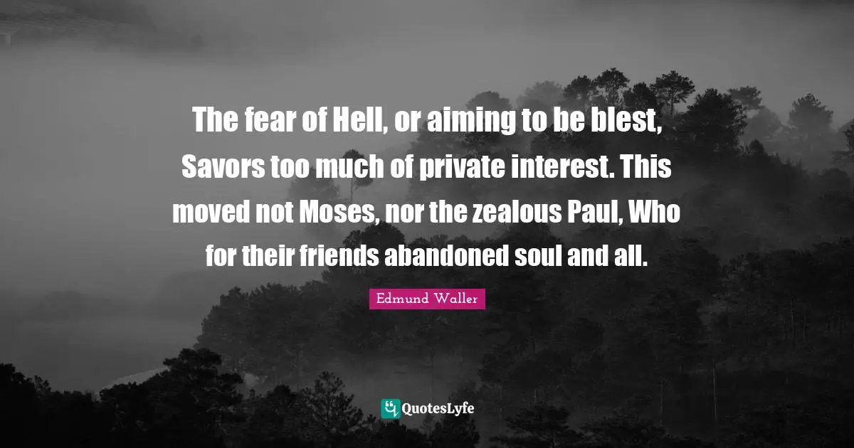 Edmund Waller Quotes: "The fear of Hell, or aiming to be blest, Savors too much of private interest. This moved not Moses, nor the zealous Paul, Who for their friends abandoned soul and all."