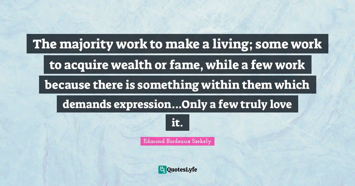 The majority work to make a living; some work to acquire wealth or fame, while a few work because there is something within them which demands expression...Only a few truly love it.