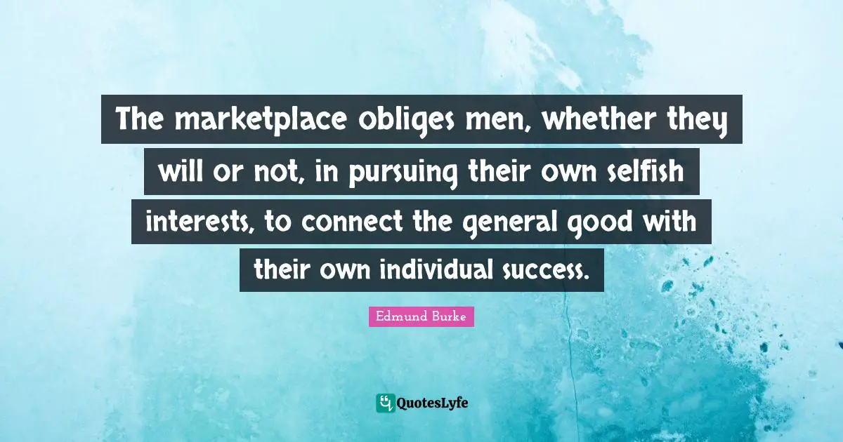 The marketplace obliges men, whether they will or not, in pursuing their own selfish interests, to connect the general good with their own individual success.