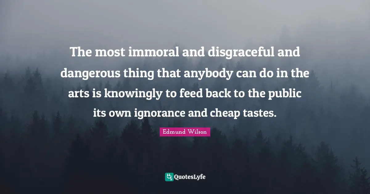 Disgraceful Quotes: "The most immoral and disgraceful and dangerous thing that anybody can do in the arts is knowingly to feed back to the public its own ignorance and cheap tastes."