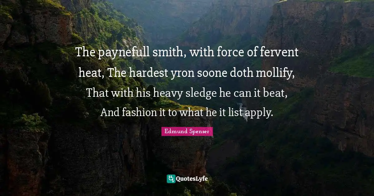 The paynefull smith, with force of fervent heat, The hardest yron soone doth mollify, That with his heavy sledge he can it beat, And fashion it to what he it list apply.