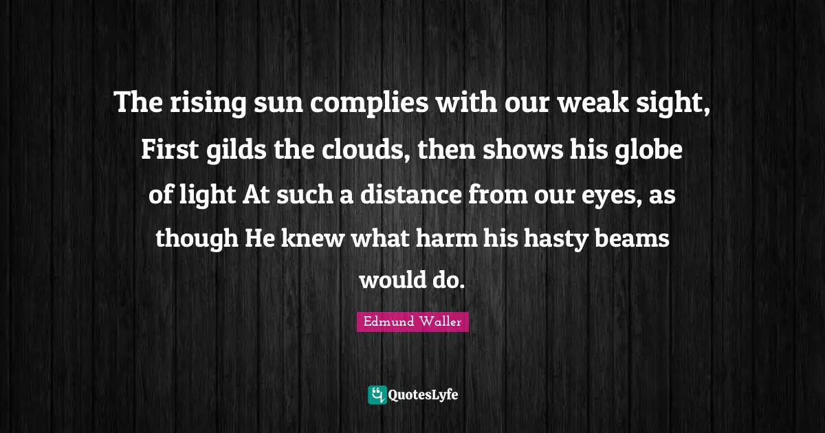 Edmund Waller Quotes: "The rising sun complies with our weak sight, First gilds the clouds, then shows his globe of light At such a distance from our eyes, as though He knew what harm his hasty beams would do."