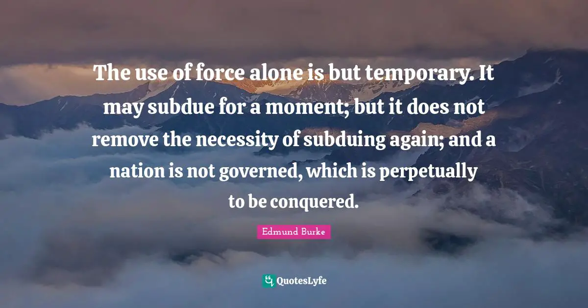 The use of force alone is but temporary. It may subdue for a moment; but it does not remove the necessity of subduing again; and a nation is not governed, which is perpetually to be conquered.