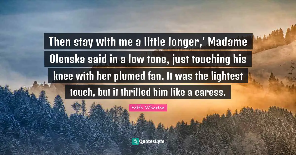 Then stay with me a little longer,' Madame Olenska said in a low tone, just touching his knee with her plumed fan. It was the lightest touch, but it thrilled him like a caress.