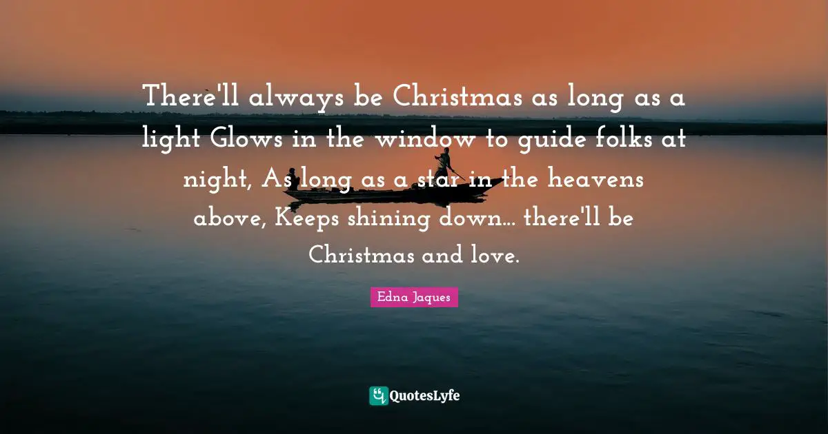 There'll always be Christmas as long as a light Glows in the window to guide folks at night, As long as a star in the heavens above, Keeps shining down... there'll be Christmas and love.