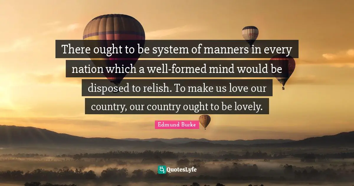 There ought to be system of manners in every nation which a well-formed mind would be disposed to relish. To make us love our country, our country ought to be lovely.