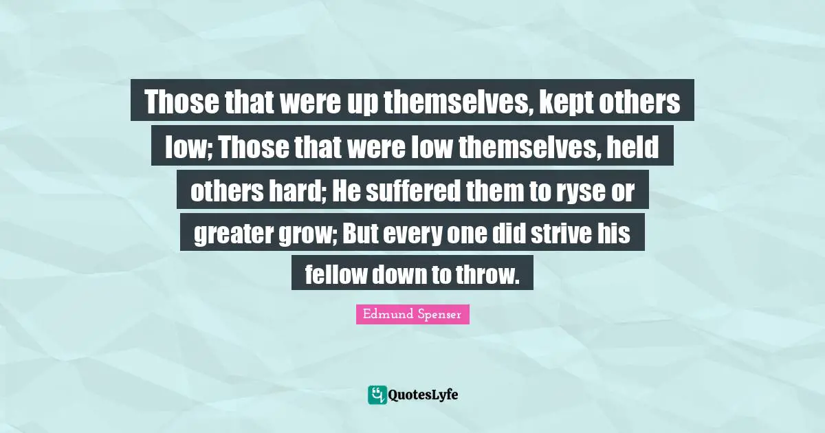Those that were up themselves, kept others low; Those that were low themselves, held others hard; He suffered them to ryse or greater grow; But every one did strive his fellow down to throw.