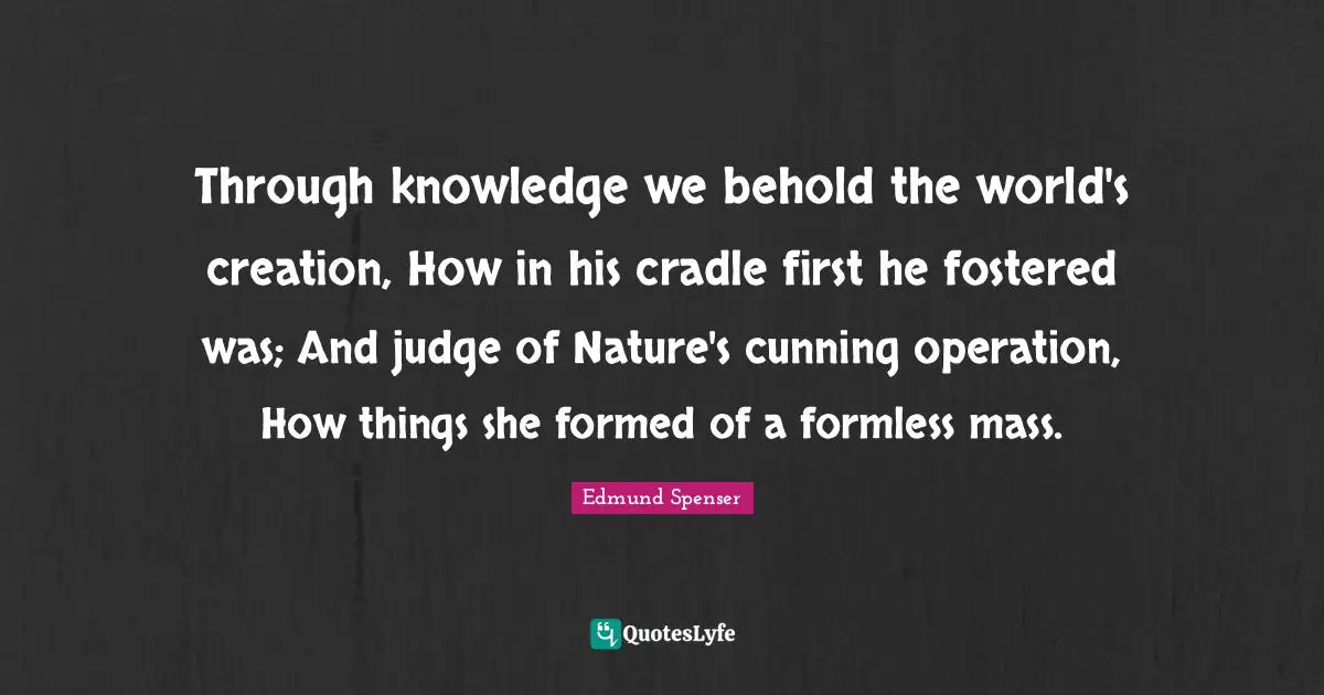 Through knowledge we behold the world's creation, How in his cradle first he fostered was; And judge of Nature's cunning operation, How things she formed of a formless mass.
