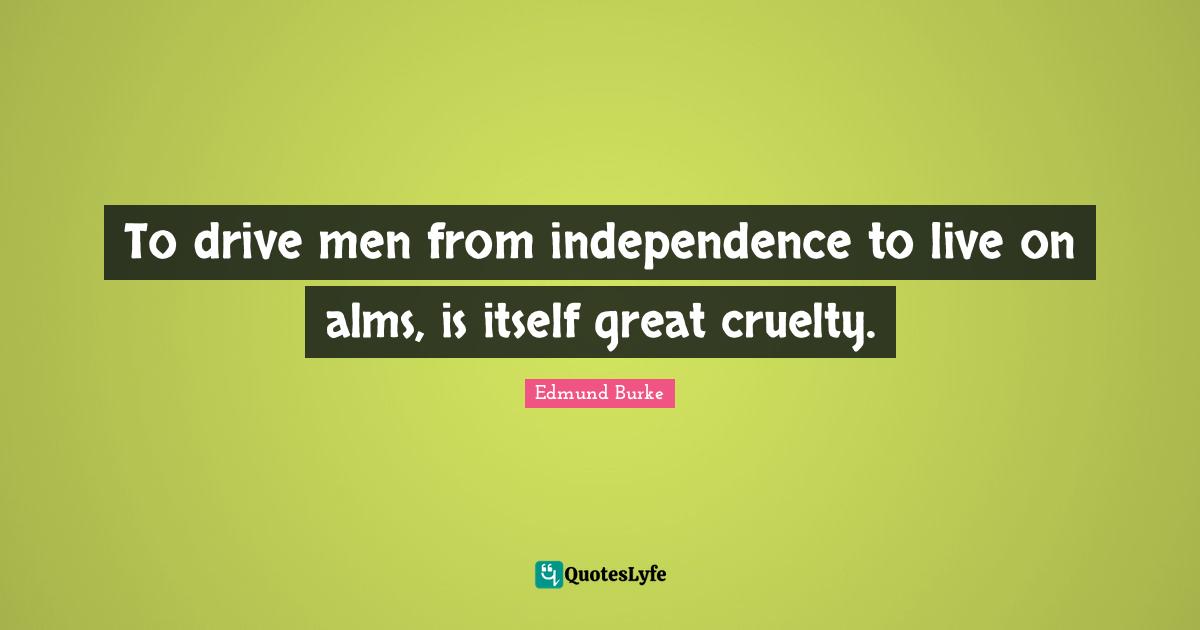 To drive men from independence to live on alms, is itself great cruelty.