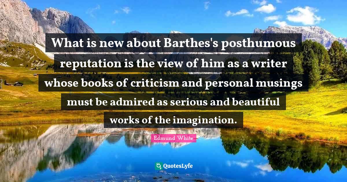 Edmund White Quotes: "What is new about Barthes's posthumous reputation is the view of him as a writer whose books of criticism and personal musings must be admired as serious and beautiful works of the imagination."