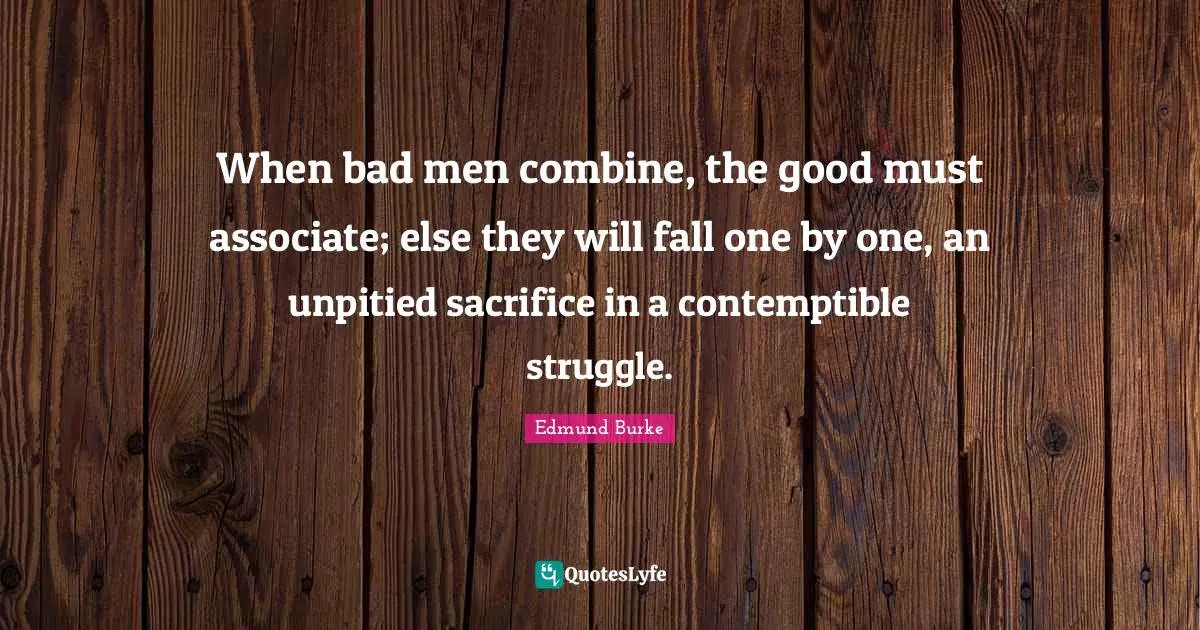 Edmund Burke Quotes: "When bad men combine, the good must associate; else they will fall one by one, an unpitied sacrifice in a contemptible struggle."