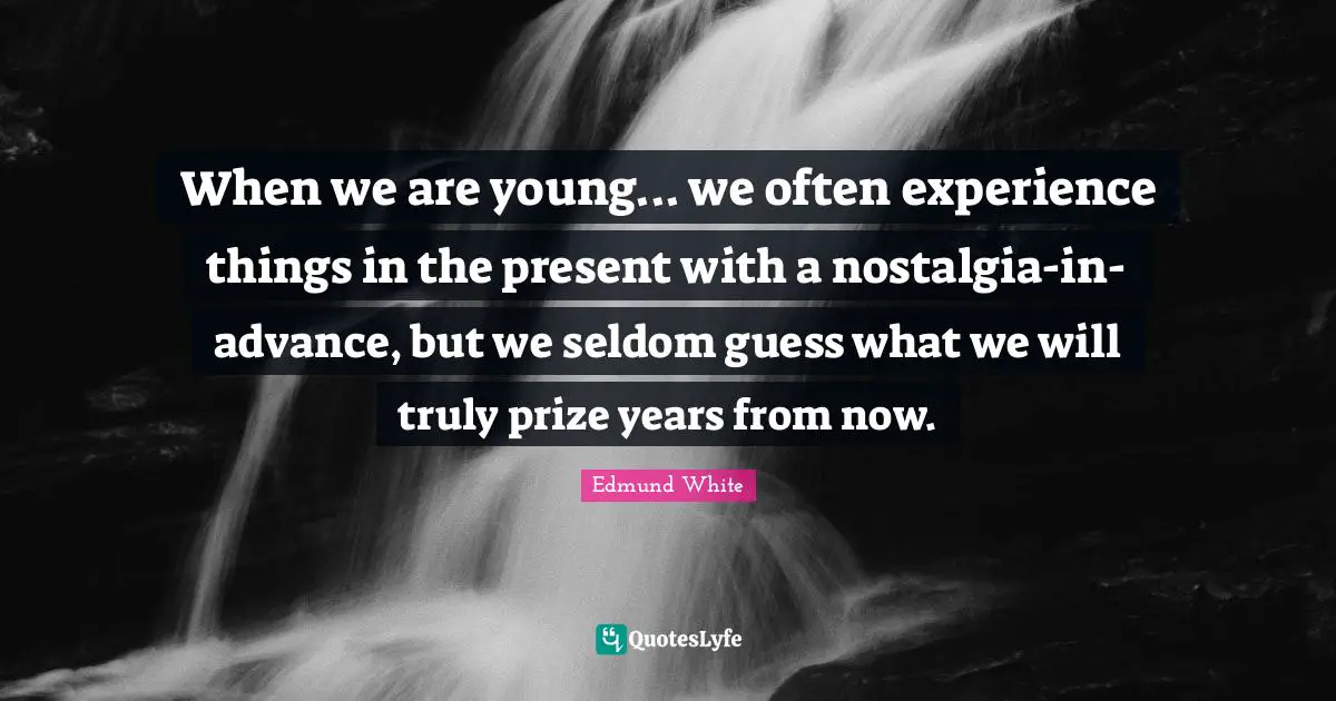 Edmund White Quotes: "When we are young... we often experience things in the present with a nostalgia-in-advance, but we seldom guess what we will truly prize years from now."