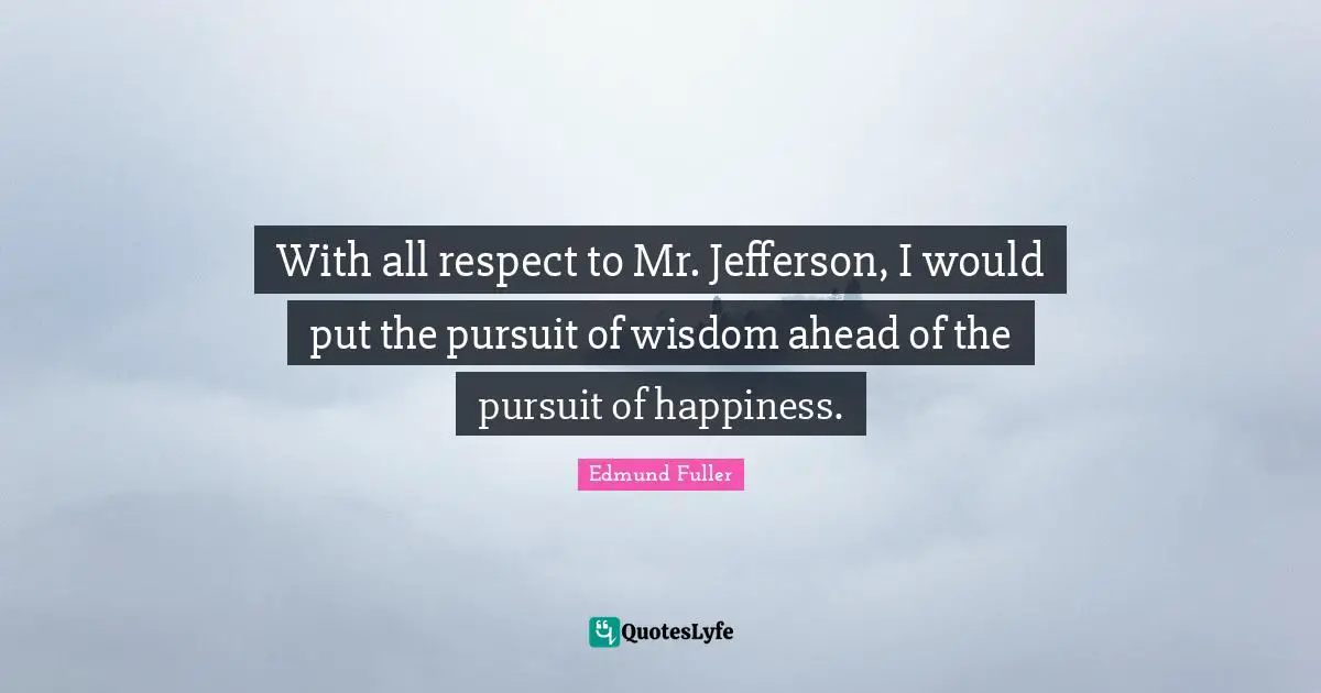 With all respect to Mr. Jefferson, I would put the pursuit of wisdom ahead of the pursuit of happiness.