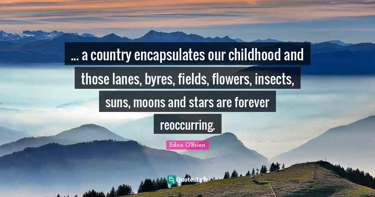 ... a country encapsulates our childhood and those lanes, byres, fields, flowers, insects, suns, moons and stars are forever reoccurring.