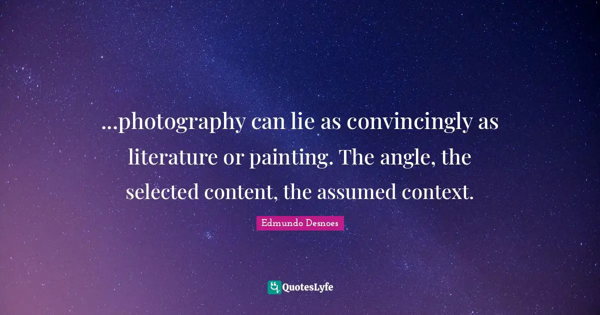 ...photography can lie as convincingly as literature or painting. The angle, the selected content, the assumed context.