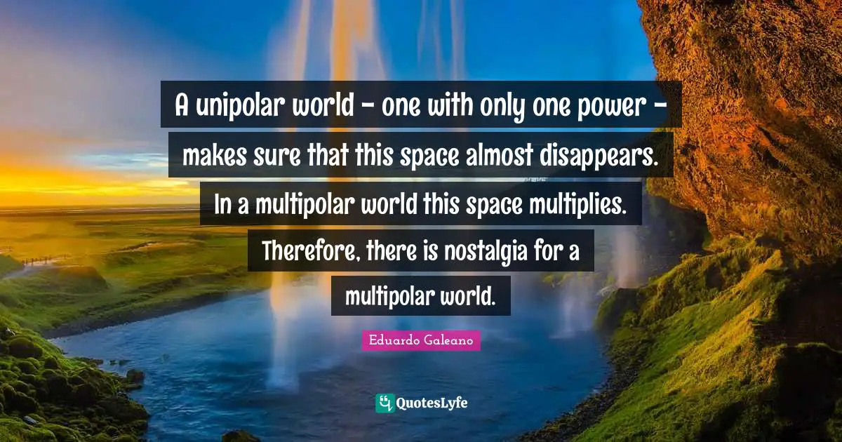 World Power Quotes: "A unipolar world - one with only one power - makes sure that this space almost disappears. In a multipolar world this space multiplies. Therefore, there is nostalgia for a multipolar world."