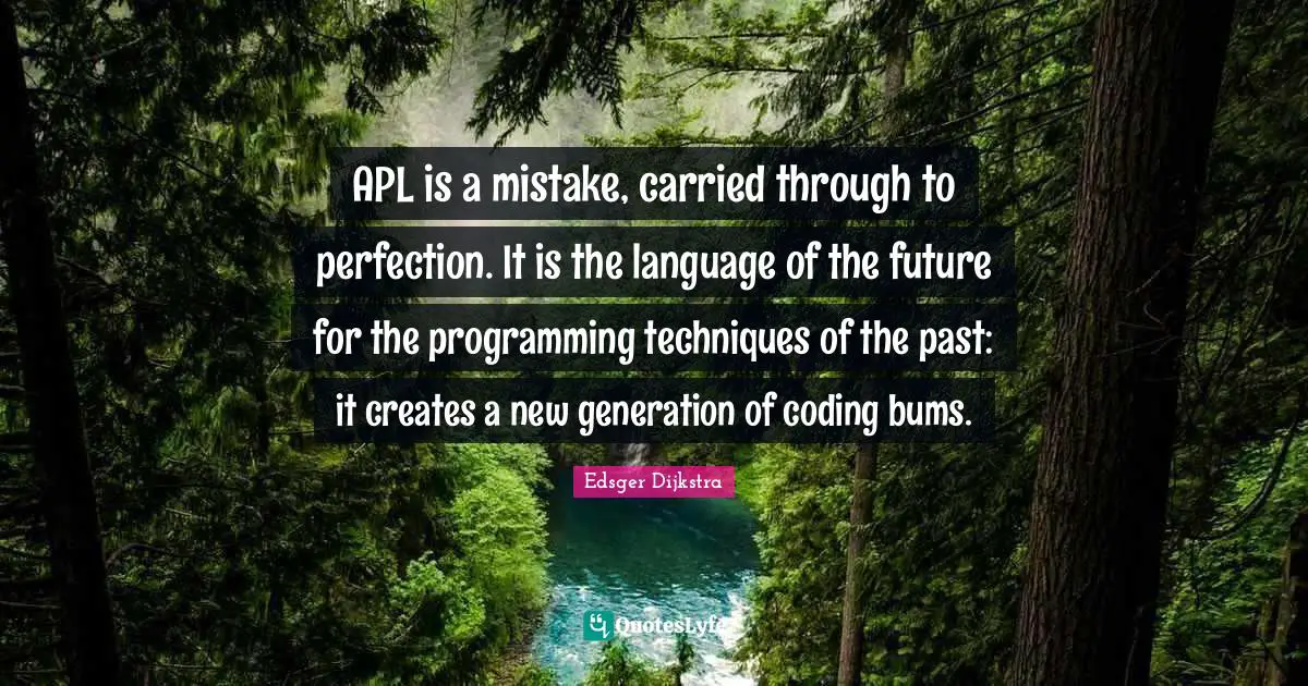APL is a mistake, carried through to perfection. It is the language of the future for the programming techniques of the past: it creates a new generation of coding bums.