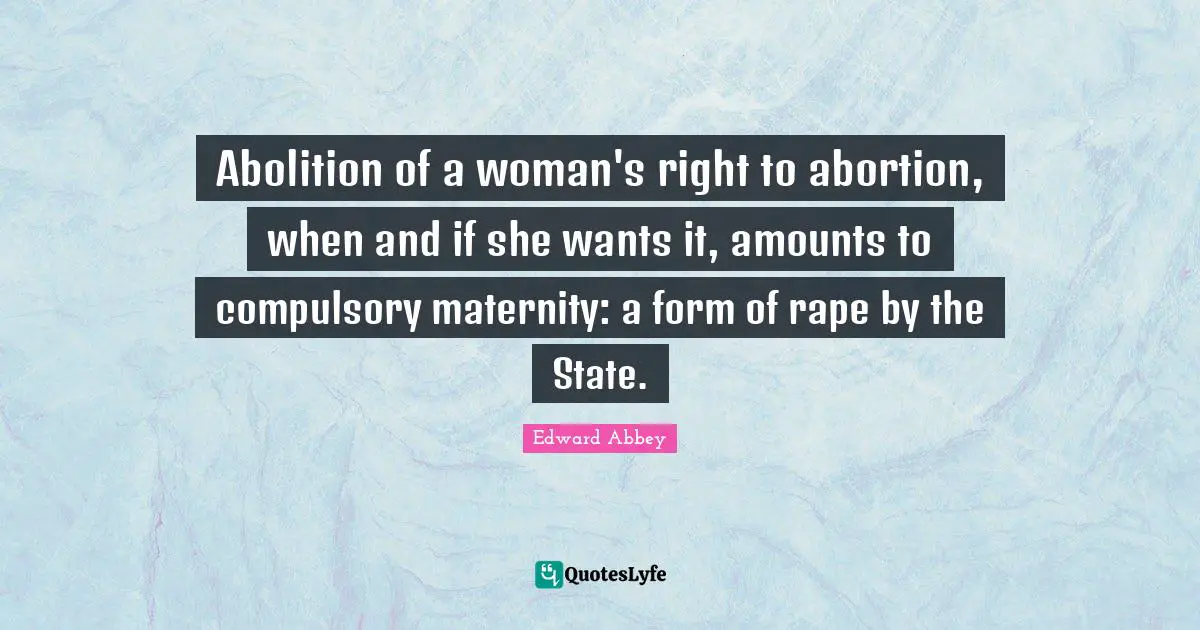 Edward Abbey Quotes: Abolition of a woman's right to abortion, when and if she wants it, amounts to compulsory maternity: a form of rape by the State.