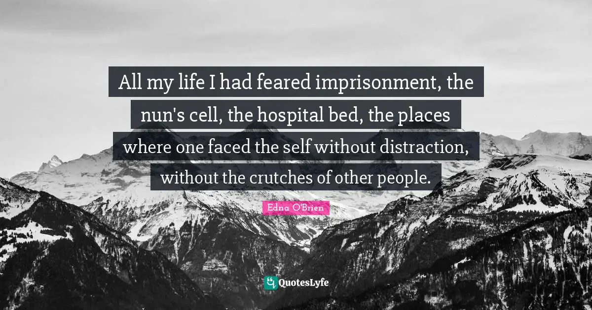 All my life I had feared imprisonment, the nun's cell, the hospital bed, the places where one faced the self without distraction, without the crutches of other people.