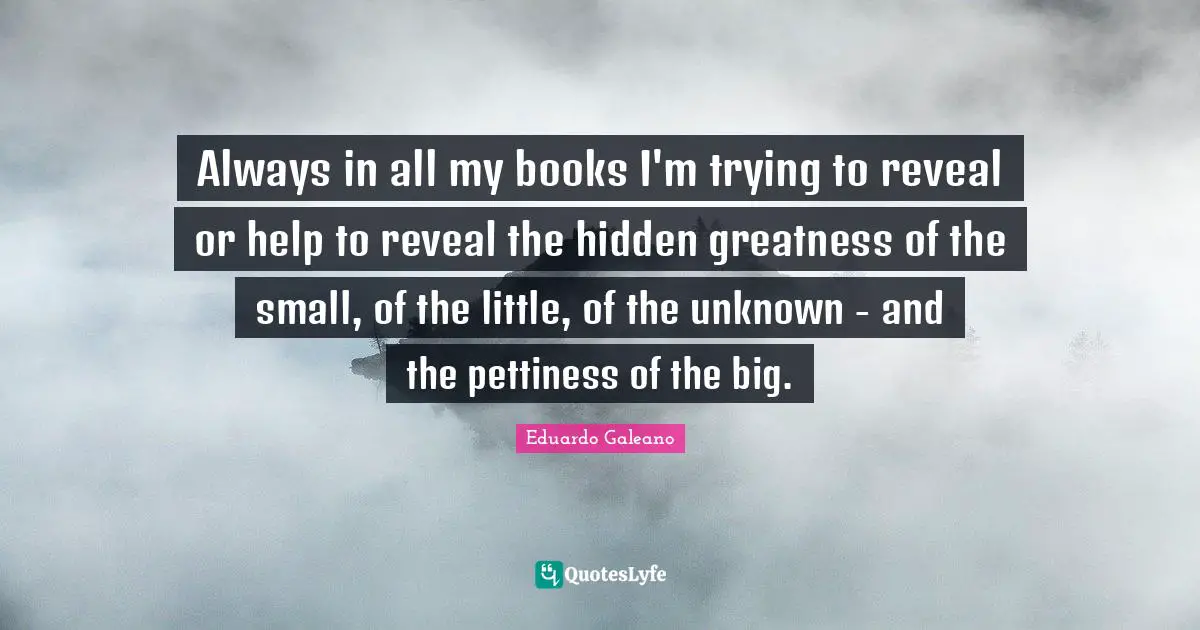 Always in all my books I'm trying to reveal or help to reveal the hidden greatness of the small, of the little, of the unknown - and the pettiness of the big.