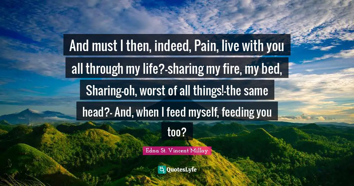 Edna St. Vincent Millay Quotes: "And must I then, indeed, Pain, live with you all through my life?-sharing my fire, my bed, Sharing-oh, worst of all things!-the same head?- And, when I feed myself, feeding you too?"