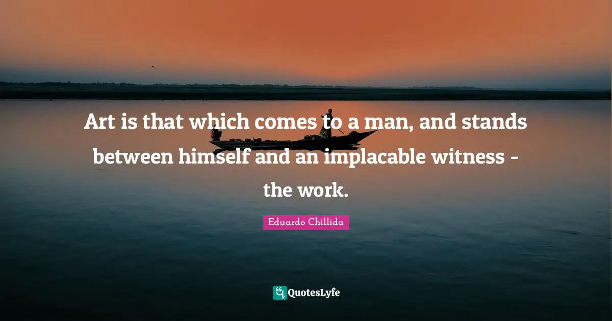 Art is that which comes to a man, and stands between himself and an implacable witness - the work.