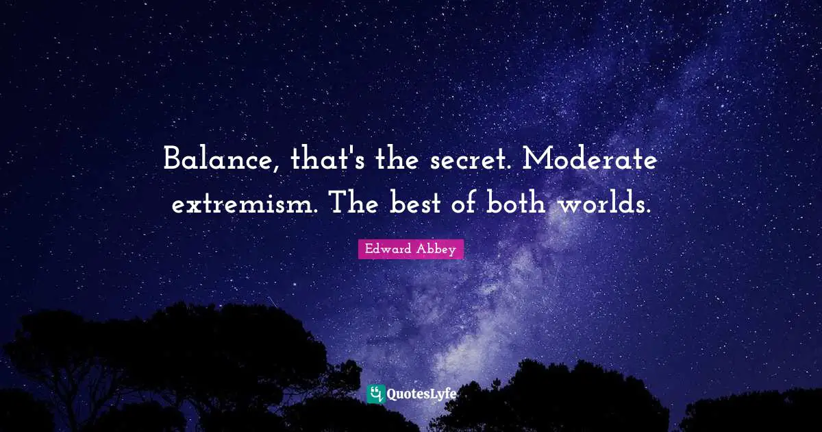 Balance, that's the secret. Moderate extremism. The best of both worlds.