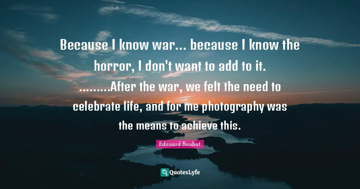 Because I know war... because I know the horror, I don't want to add to it. .........After the war, we felt the need to celebrate life, and for me photography was the means to achieve this.