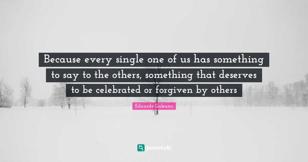 Eduardo Galeano Quotes: "Because every single one of us has something to say to the others, something that deserves to be celebrated or forgiven by others"