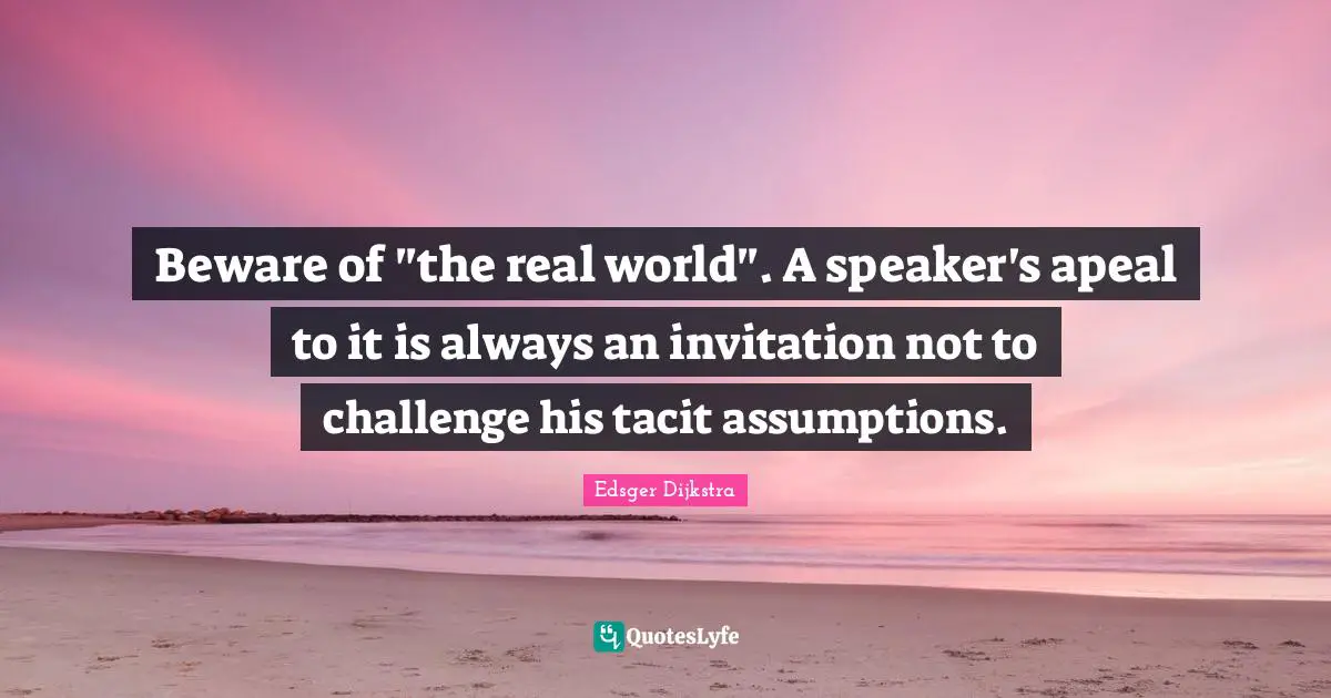 Edsger Dijkstra Quotes: "Beware of "the real world". A speaker's apeal to it is always an invitation not to challenge his tacit assumptions."