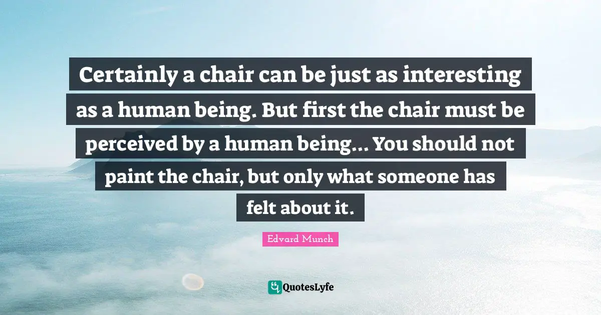 Certainly a chair can be just as interesting as a human being. But first the chair must be perceived by a human being... You should not paint the chair, but only what someone has felt about it.