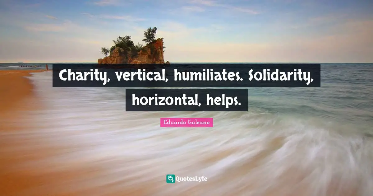 Eduardo Galeano Quotes: "Charity, vertical, humiliates. Solidarity, horizontal, helps."