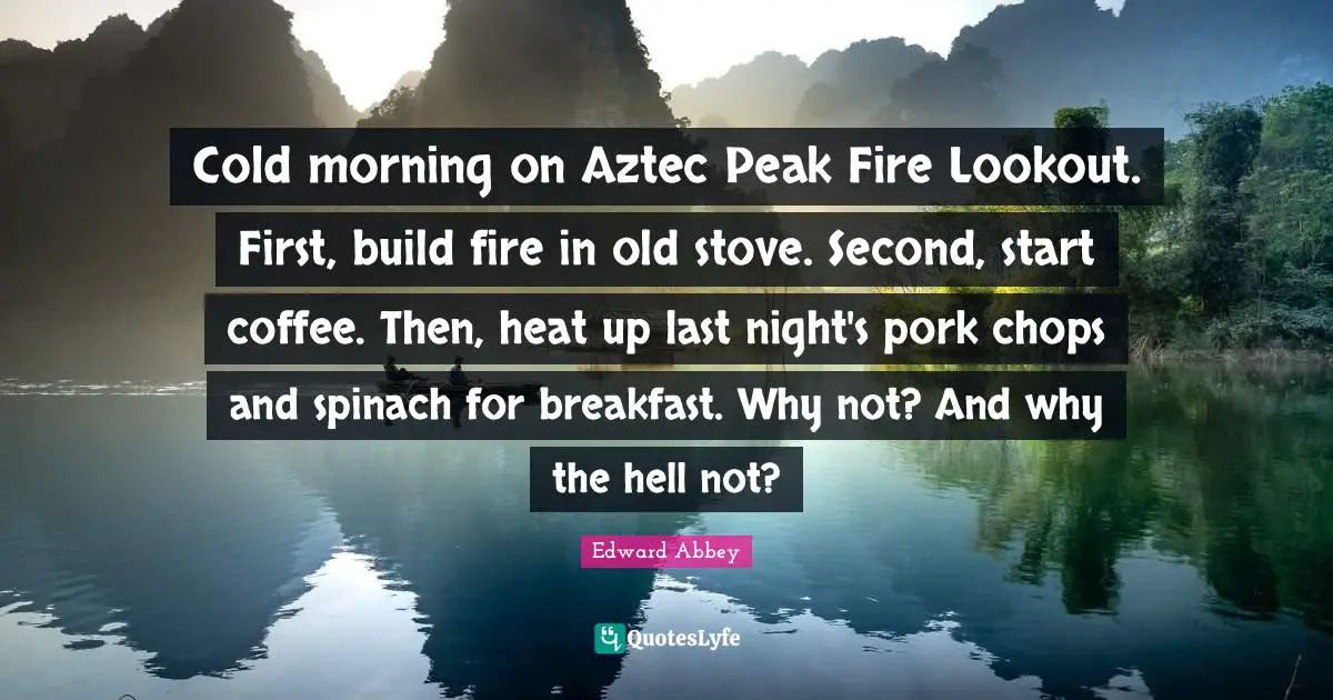 Edward Abbey Quotes: "Cold morning on Aztec Peak Fire Lookout. First, build fire in old stove. Second, start coffee. Then, heat up last night's pork chops and spinach for breakfast. Why not? And why the hell not?"
