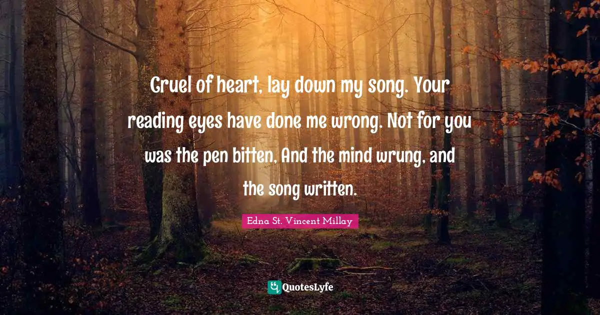 Edna St. Vincent Millay Quotes: "Cruel of heart, lay down my song. Your reading eyes have done me wrong. Not for you was the pen bitten, And the mind wrung, and the song written."