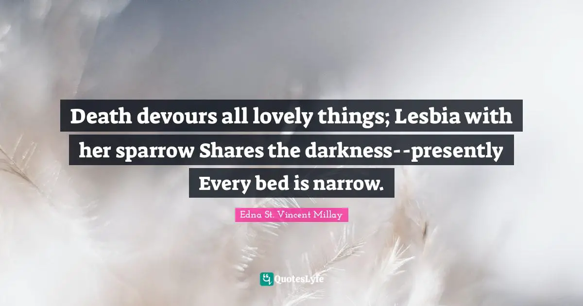 Death devours all lovely things; Lesbia with her sparrow Shares the darkness--presently Every bed is narrow.
