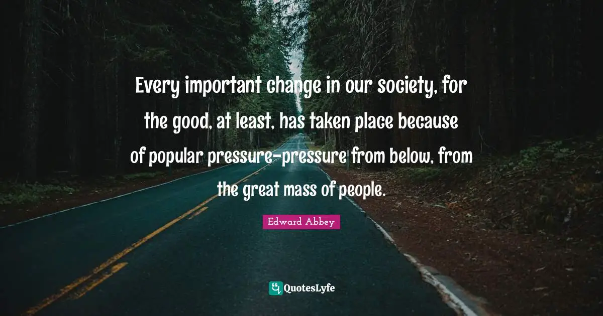 Edward Abbey Quotes: "Every important change in our society, for the good, at least, has taken place because of popular pressure-pressure from below, from the great mass of people."