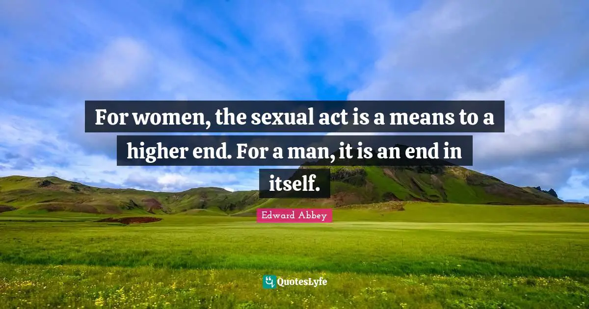 For women, the sexual act is a means to a higher end. For a man, it is an end in itself.