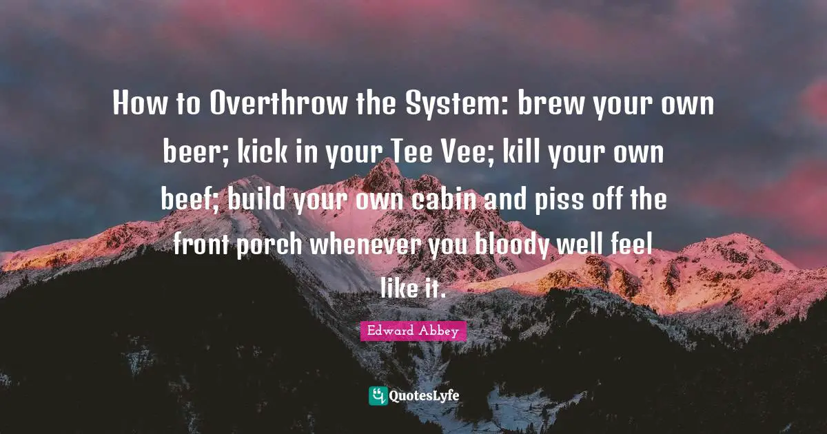 Edward Abbey Quotes: "How to Overthrow the System: brew your own beer; kick in your Tee Vee; kill your own beef; build your own cabin and piss off the front porch whenever you bloody well feel like it."