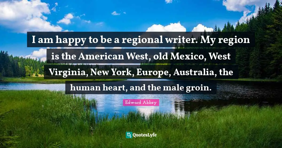 I am happy to be a regional writer. My region is the American West, old Mexico, West Virginia, New York, Europe, Australia, the human heart, and the male groin.
