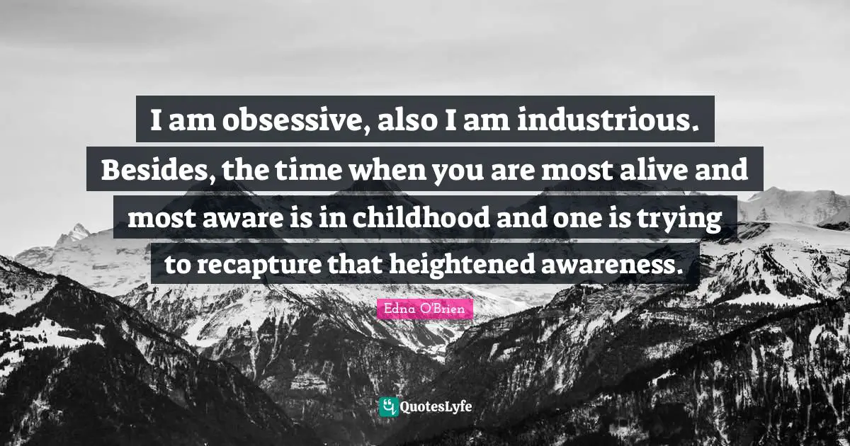I am obsessive, also I am industrious. Besides, the time when you are most alive and most aware is in childhood and one is trying to recapture that heightened awareness.