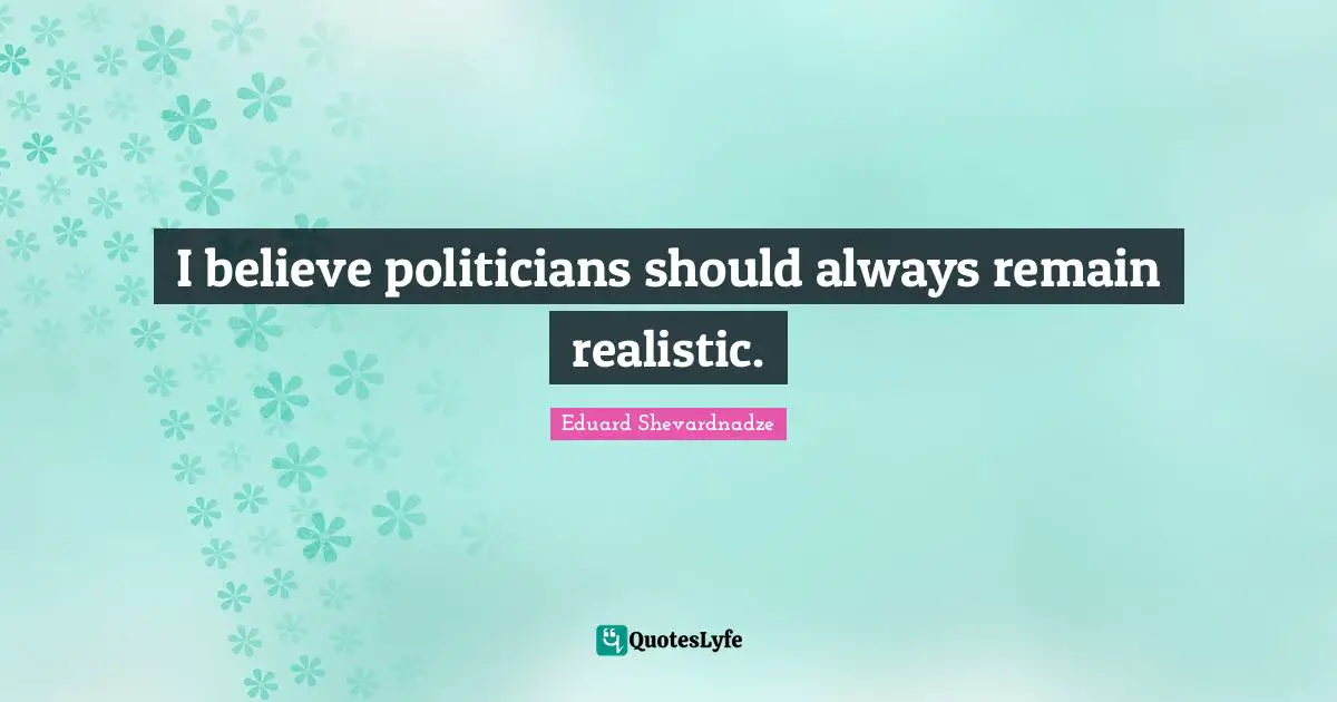 I believe politicians should always remain realistic.