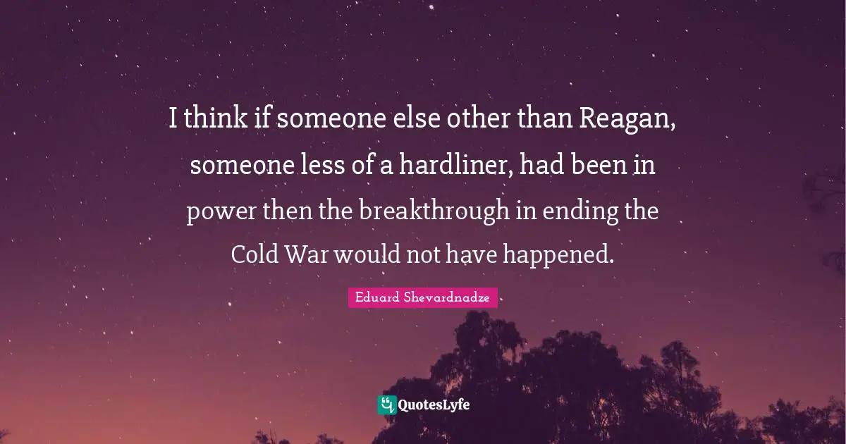 I think if someone else other than Reagan, someone less of a hardliner, had been in power then the breakthrough in ending the Cold War would not have happened.