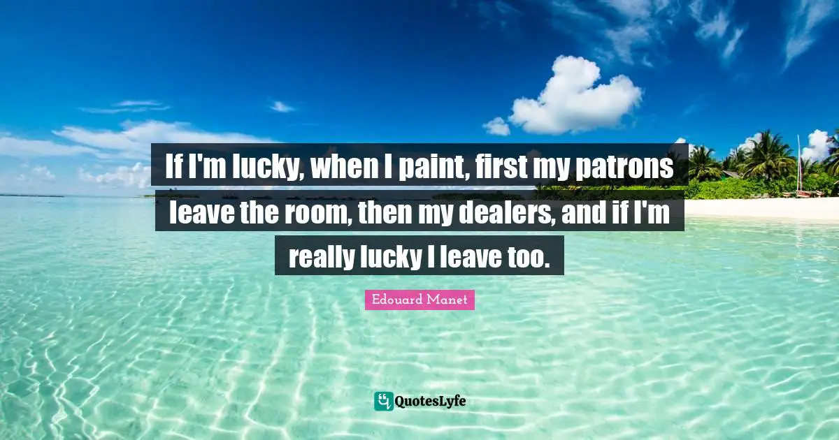 If I'm lucky, when I paint, first my patrons leave the room, then my dealers, and if I'm really lucky I leave too.