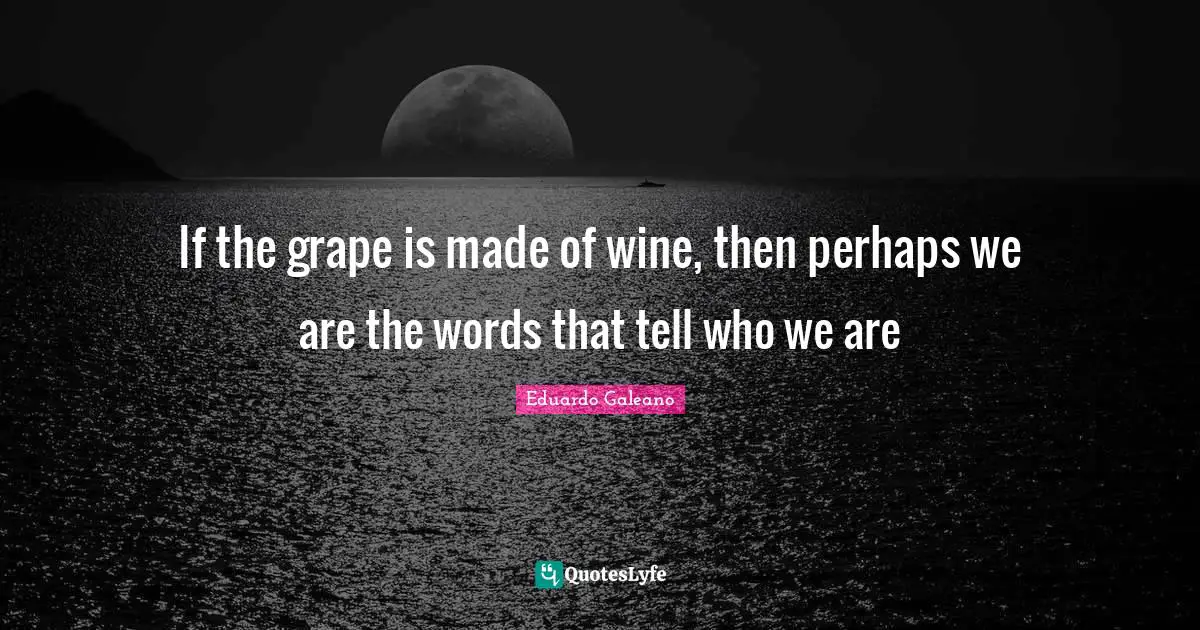 Eduardo Galeano Quotes: "If the grape is made of wine, then perhaps we are the words that tell who we are"
